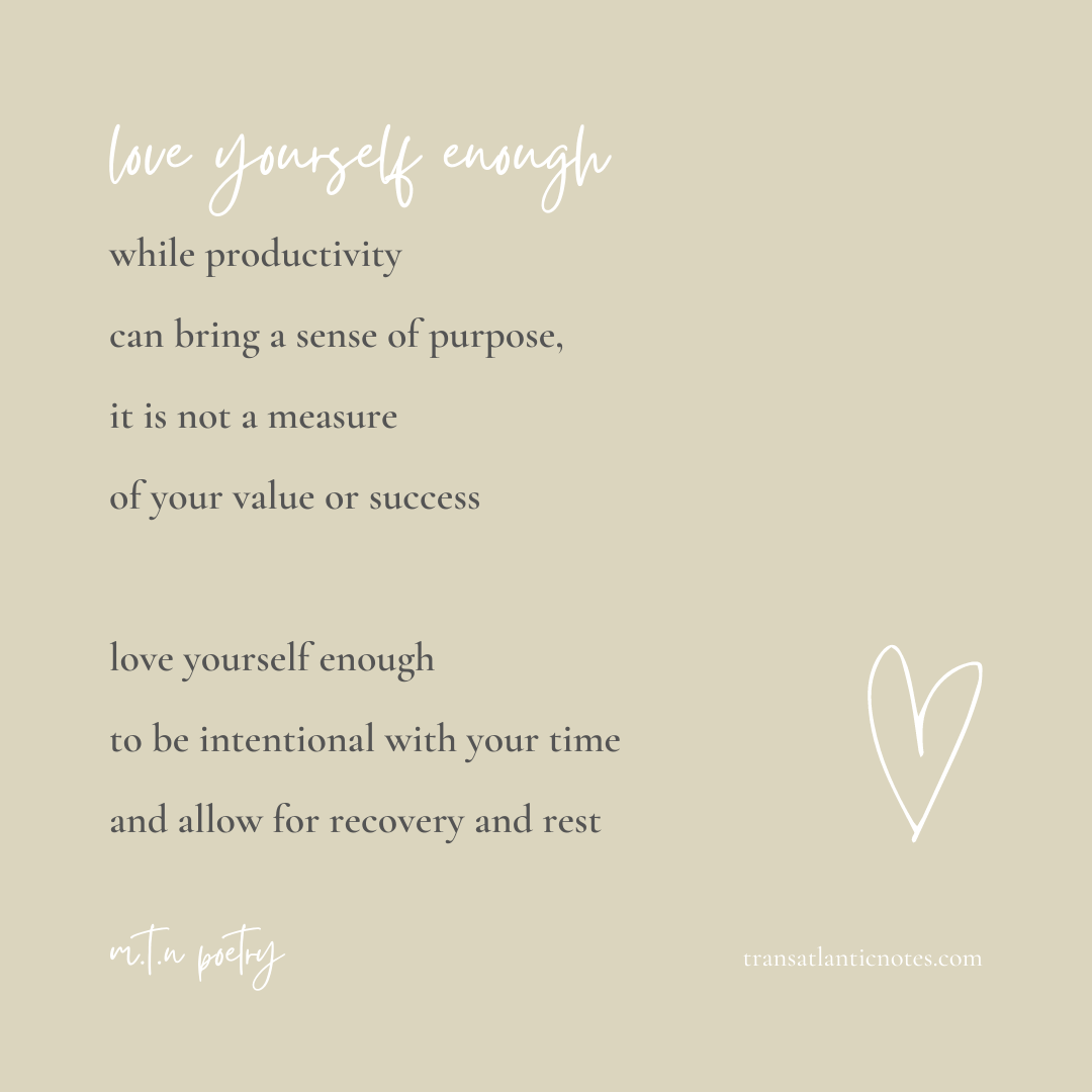 A poem by Molly from Transatlantic Notes called, ’Love Yourself Enough’ that reads: While productivity can bring a sense of purpose, it is not a measure of your value or success. Love yourself enough to be intentional with your time and allow for recovery and rest.