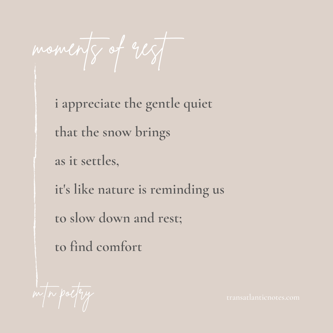 A poem by Molly from Transatlantic Notes called, 'Moments of Rest' that reads: I appreciate the gentle quiet that the snow brings as it settles, it’s like nature is reminding us to slow down and rest; to find comfort.