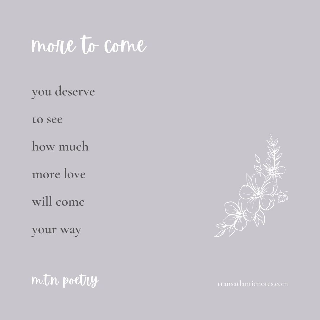 A poem by Molly from Transatlantic Notes called, ’More to Come’ that reads: You deserve to see how much more love will come your way.