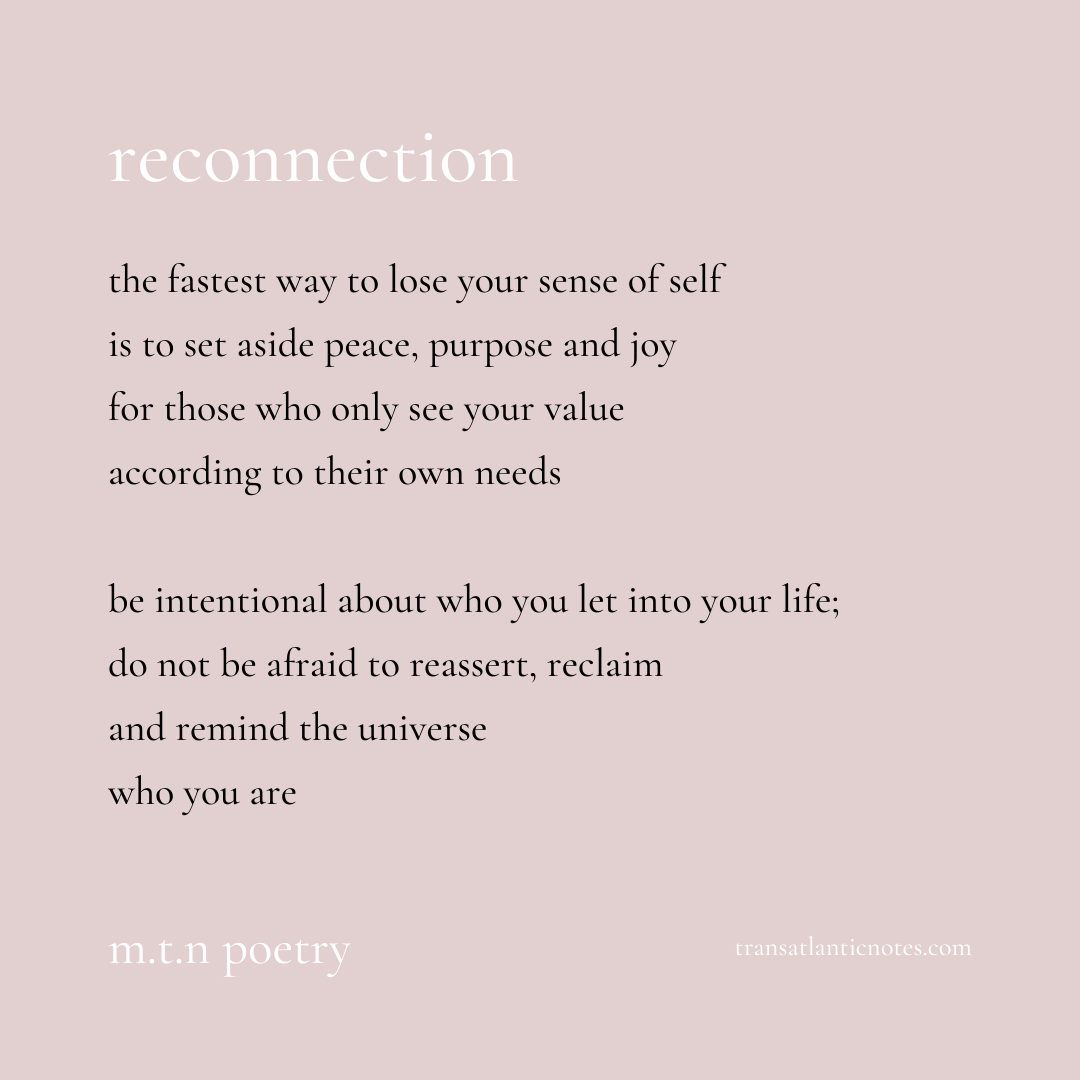 A poem by Molly from Transatlantic Notes called, ’Reconnection’ that reads: The fastest way to lose your sense of self is to set aside peace, purpose and joy for those who only see your value according to their own needs. Be intentional about who you let into your life; do not be afraid to reassert, reclaim and remind the universe who you are.