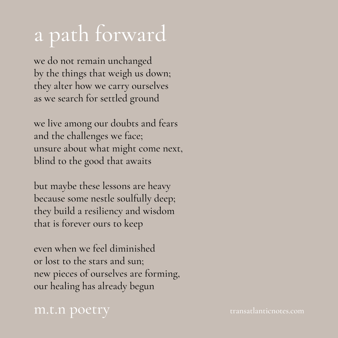 A poem by Molly from Transatlantic Notes called, ’A Path Forward’ that reads: We do not remain unchanged by the things that weigh us down; they alter how we carry ourselves as we search for settled ground. We live among our doubts and fears and the challenges we face; unsure about what might come next, blind to the good that awaits. But maybe these lessons are heavy because some nestle soulfully deep; they build a resiliency and wisdom that is forever ours to keep. Even when we feel diminished or lost to the stars and sun; new pieces of ourselves are forming, our healing has already begun.