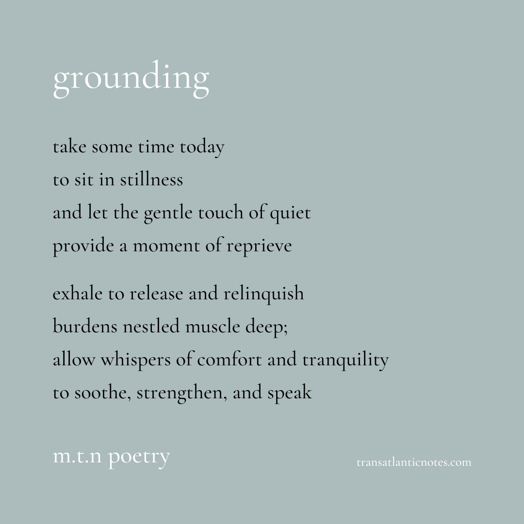 “Grounding” is a poem by Molly from Transatlantic Notes that reads, “Take some time today to sit in stillness and let the gentle touch of quiet provide a moment of reprieve. Exhale to release and relinquish burdens nestled muscle deep; allow whispers of comfort and tranquility to soothe, strengthen, and speak.”