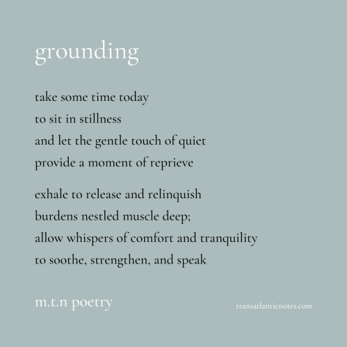 “Grounding” is a poem by Molly from Transatlantic Notes that reads, “Take some time today to sit in stillness and let the gentle touch of quiet provide a moment of reprieve. Exhale to release and relinquish burdens nestled muscle deep; allow whispers of comfort and tranquility to soothe, strengthen, and speak.”