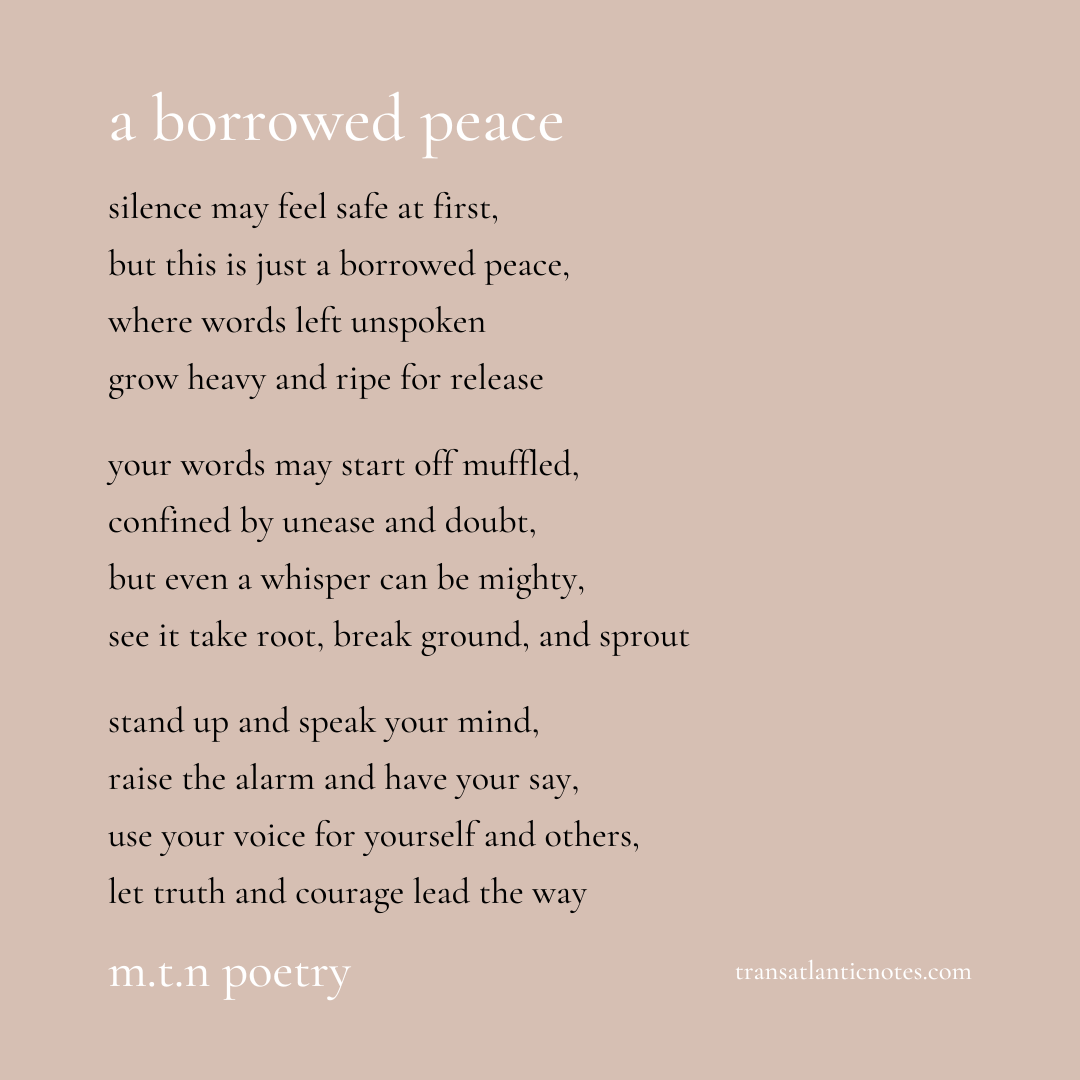 ‘A Borrowed Peace’ is a poem by Molly from Transatlantic Notes that reads, “Silence may feel safe at first, but this is just a borrowed peace, where words left unspoken grow heavy and ripe for release. Your words may start off muffled, confined by unease and doubt, but even a whisper can be mighty, see it take root, break ground, and sprout. Stand up and speak your mind, raise the alarm and have your say, use your voice for yourself and others, let truth and courage lead the way.”