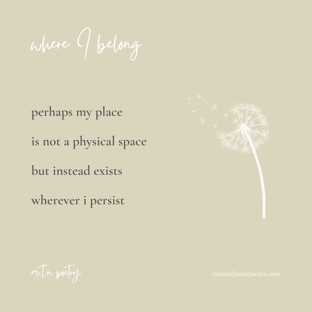 ‘Where I Belong’ is a poem by Molly from Transatlantic Notes that reads: Perhaps my place is not a physical space but instead exists wherever I persist.